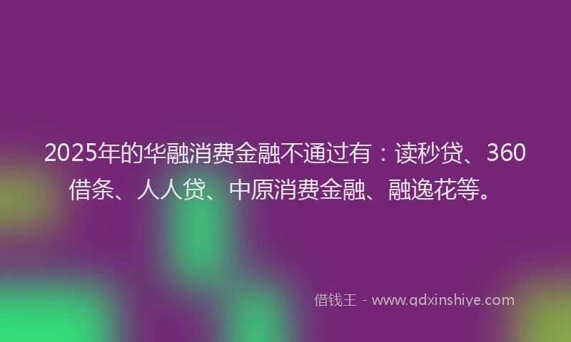2025年的华融消费金融不通过有：读秒贷、360借条、人人贷、中原消费金融、融逸花等。