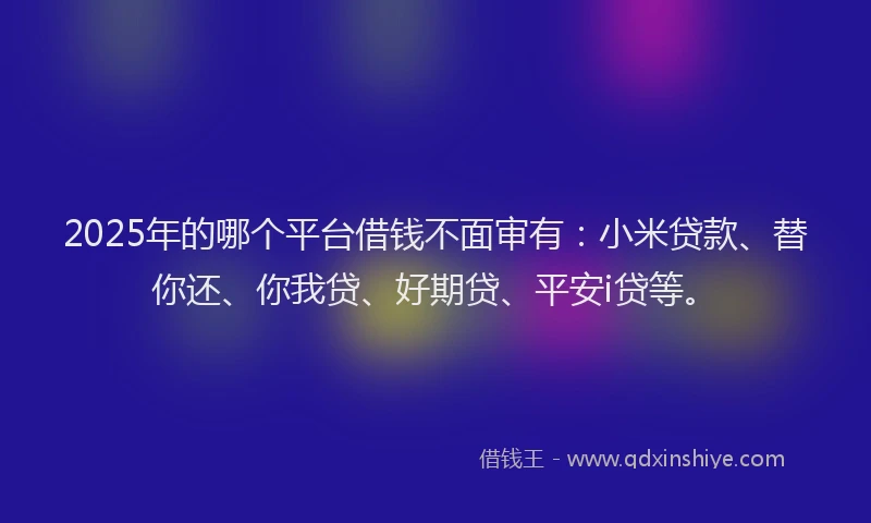 2025年的哪个平台借钱不面审有：小米贷款、替你还、你我贷、好期贷、平安i贷等。