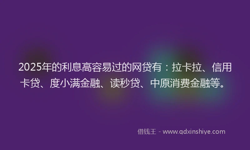 2025年的利息高容易过的网贷有：拉卡拉、信用卡贷、度小满金融、读秒贷、中原消费金融等。
