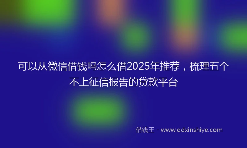 可以从微信借钱吗怎么借2025年推荐，梳理五个不上征信报告的贷款平台