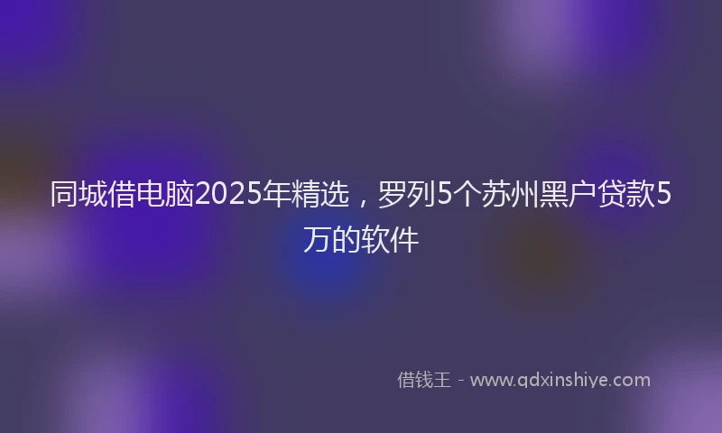 同城借电脑2025年精选，罗列5个苏州黑户贷款5万的软件