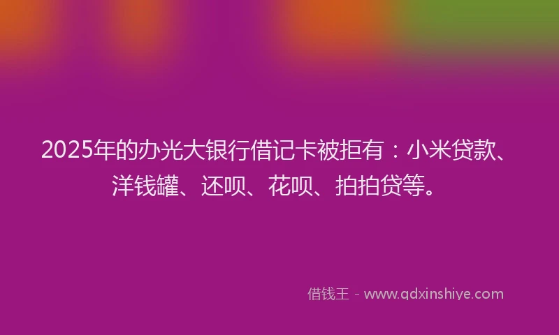 2025年的办光大银行借记卡被拒有：小米贷款、洋钱罐、还呗、花呗、拍拍贷等。