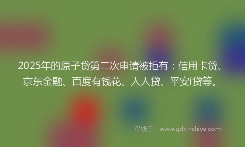 2025年的原子贷第二次申请被拒有：信用卡贷、京东金融、百度有钱花、人人贷、平安i贷等。