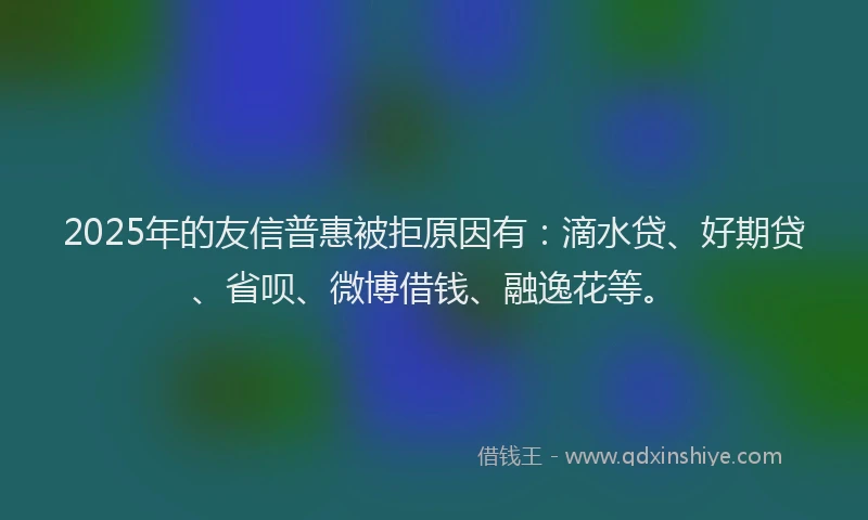2025年的友信普惠被拒原因有：滴水贷、好期贷、省呗、微博借钱、融逸花等。