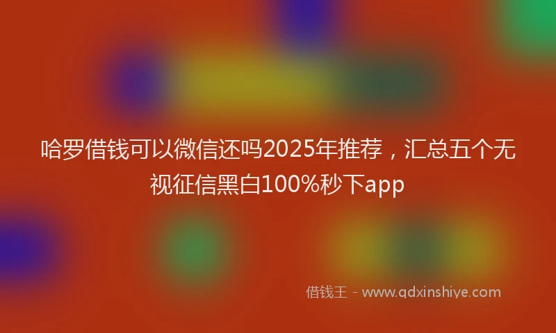 哈罗借钱可以微信还吗2025年推荐，汇总五个无视征信黑白100%秒下app