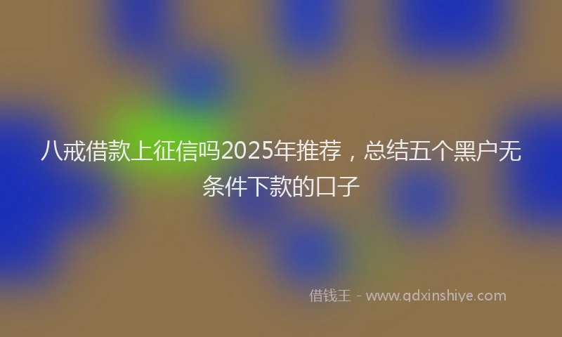 八戒借款上征信吗2025年推荐，总结五个黑户无条件下款的口子