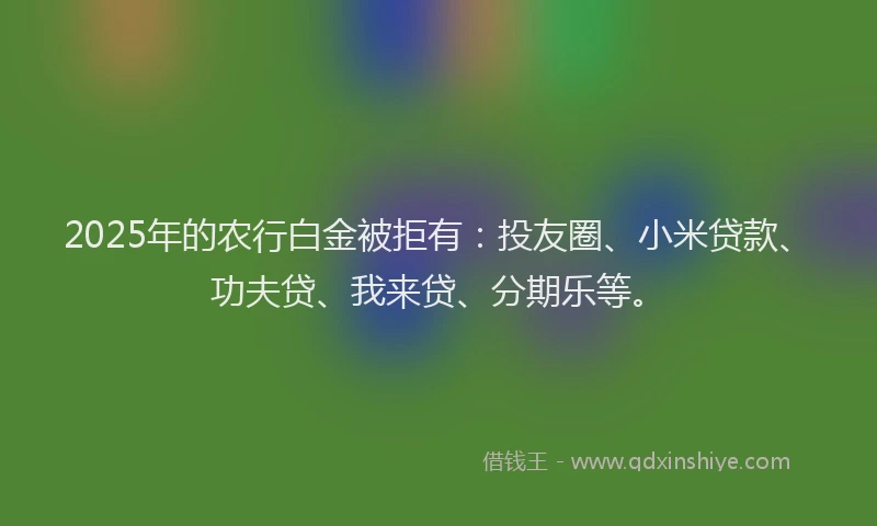 2025年的农行白金被拒有：投友圈、小米贷款、功夫贷、我来贷、分期乐等。
