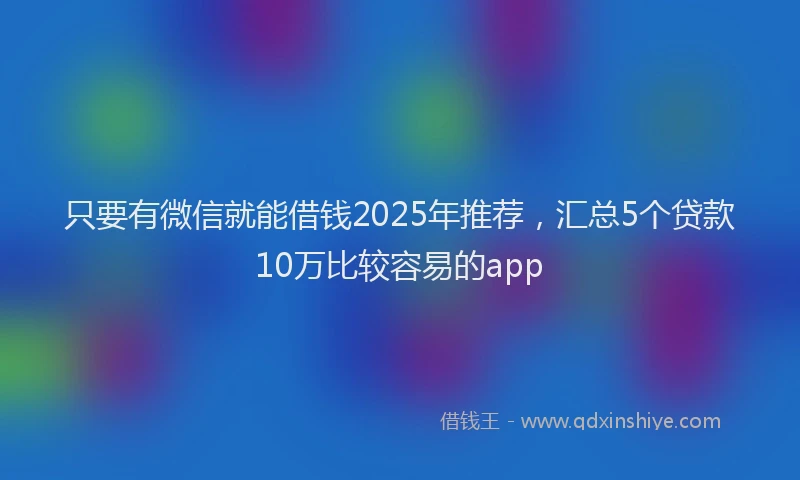 只要有微信就能借钱2025年推荐，汇总5个贷款10万比较容易的app
