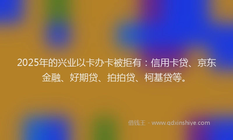 2025年的兴业以卡办卡被拒有：信用卡贷、京东金融、好期贷、拍拍贷、柯基贷等。