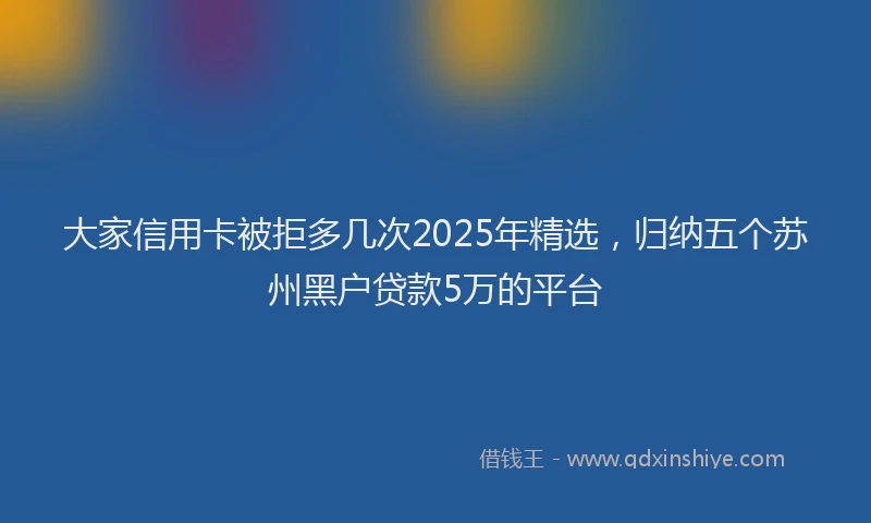 大家信用卡被拒多几次2025年精选，归纳五个苏州黑户贷款5万的平台