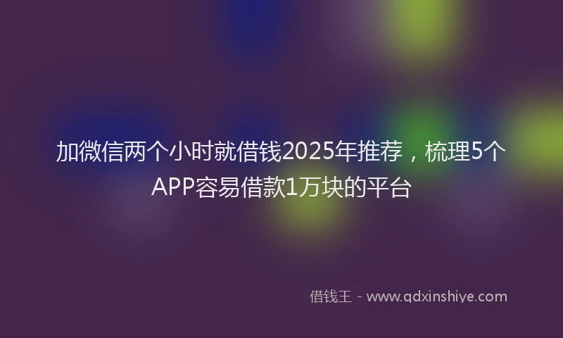 加微信两个小时就借钱2025年推荐，梳理5个APP容易借款1万块的平台
