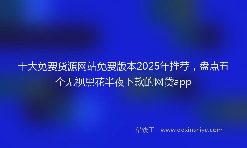 十大免费货源网站免费版本2025年推荐，盘点五个无视黑花半夜下款的网贷app