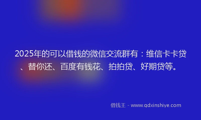 2025年的可以借钱的微信交流群有：维信卡卡贷、替你还、百度有钱花、拍拍贷、好期贷等。
