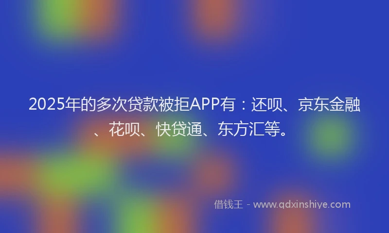2025年的多次贷款被拒APP有：还呗、京东金融、花呗、快贷通、东方汇等。