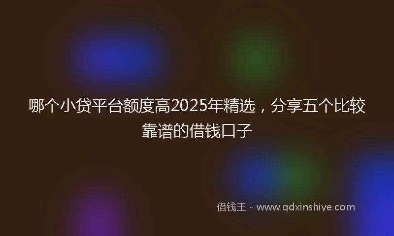 哪个小贷平台额度高2025年精选，分享五个比较靠谱的借钱口子
