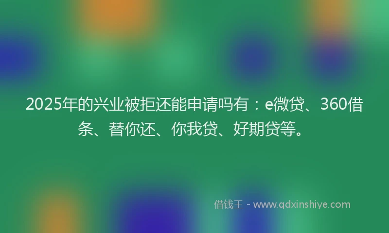 2025年的兴业被拒还能申请吗有：e微贷、360借条、替你还、你我贷、好期贷等。