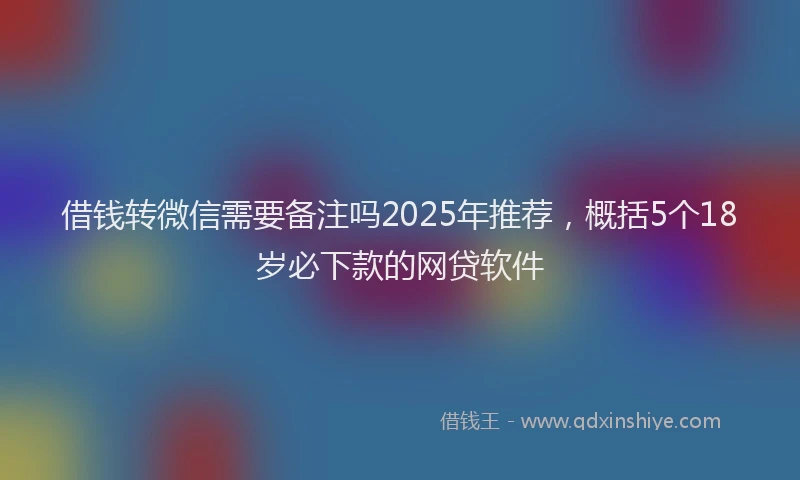 借钱转微信需要备注吗2025年推荐，概括5个18岁必下款的网贷软件