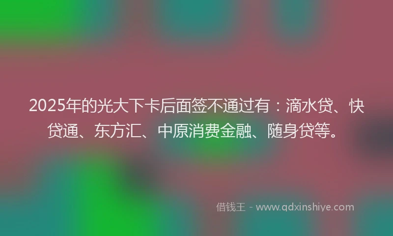 2025年的光大下卡后面签不通过有：滴水贷、快贷通、东方汇、中原消费金融、随身贷等。