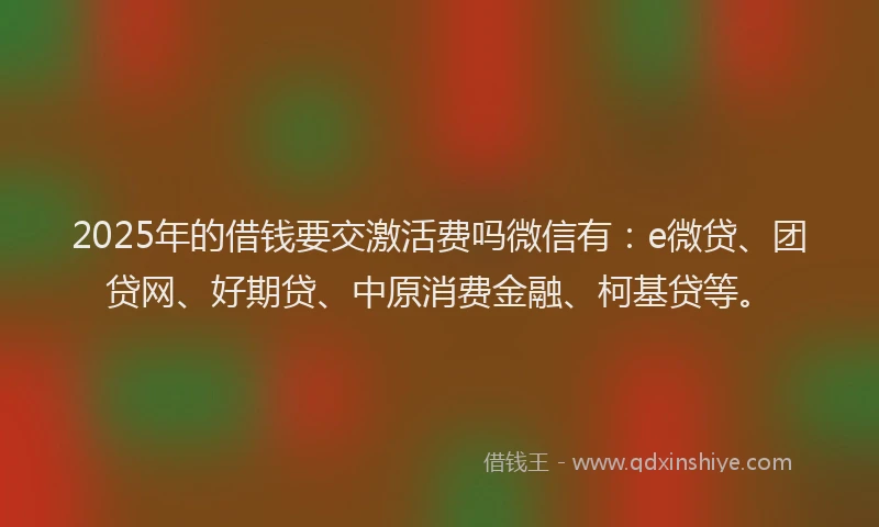 2025年的借钱要交激活费吗微信有：e微贷、团贷网、好期贷、中原消费金融、柯基贷等。