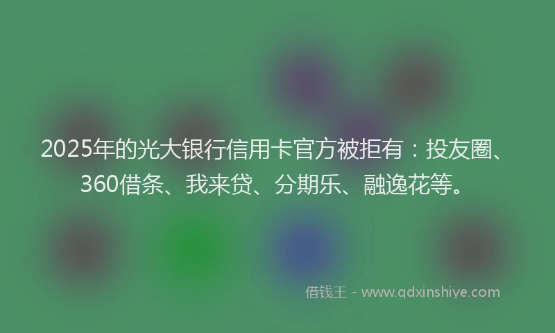 2025年的光大银行信用卡官方被拒有：投友圈、360借条、我来贷、分期乐、融逸花等。