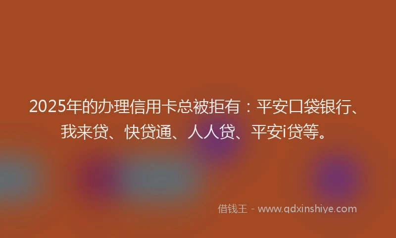 2025年的办理信用卡总被拒有：平安口袋银行、我来贷、快贷通、人人贷、平安i贷等。
