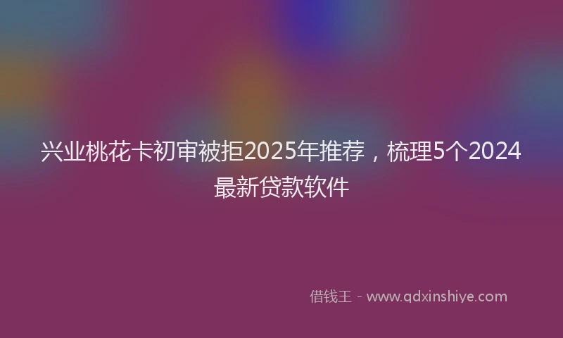 兴业桃花卡初审被拒2025年推荐，梳理5个2024最新贷款软件