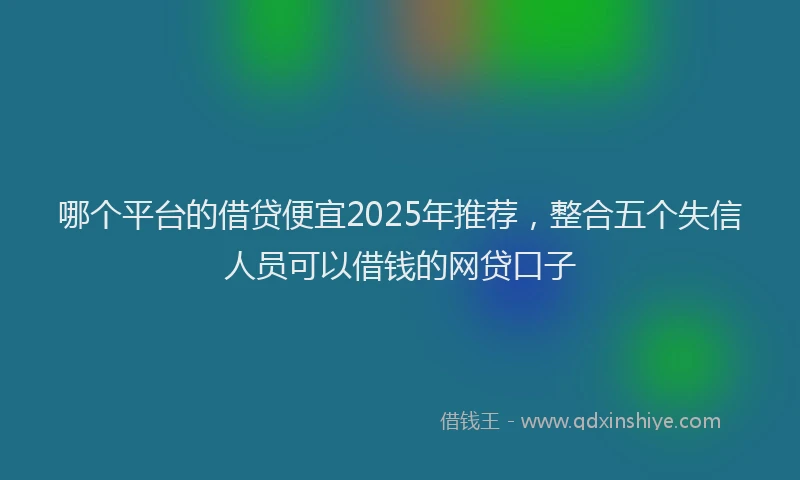 哪个平台的借贷便宜2025年推荐，整合五个失信人员可以借钱的网贷口子