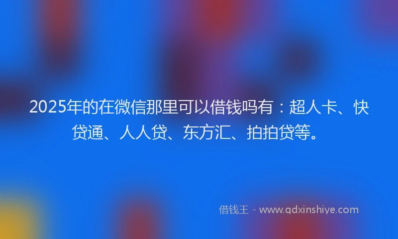 2025年的在微信那里可以借钱吗有：超人卡、快贷通、人人贷、东方汇、拍拍贷等。