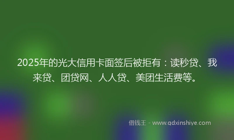 2025年的光大信用卡面签后被拒有：读秒贷、我来贷、团贷网、人人贷、美团生活费等。