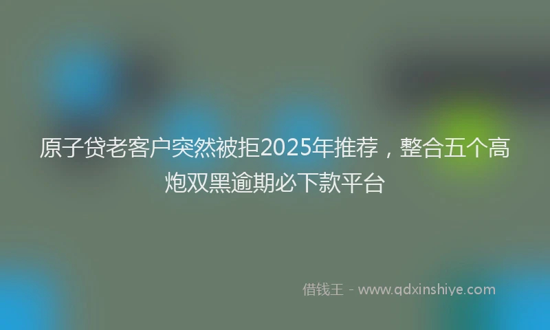 原子贷老客户突然被拒2025年推荐，整合五个高炮双黑逾期必下款平台