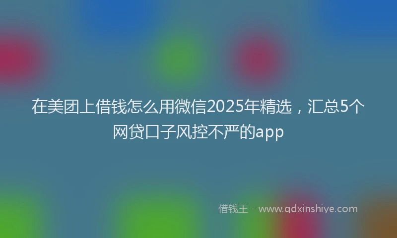 在美团上借钱怎么用微信2025年精选，汇总5个网贷口子风控不严的app