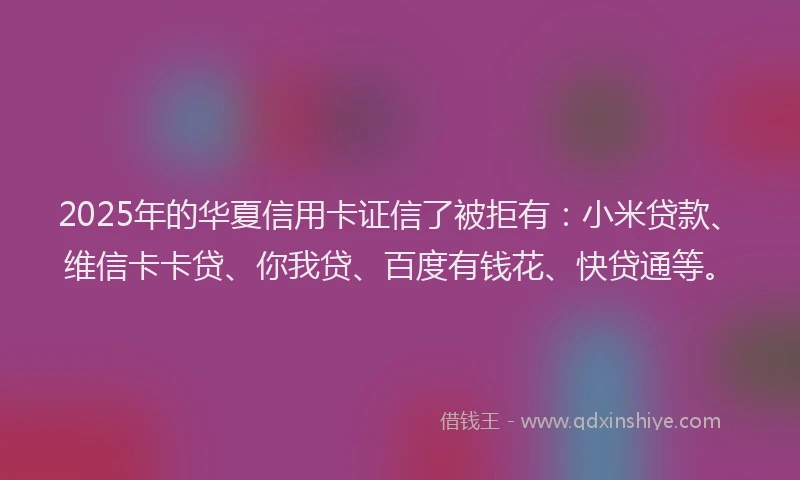 2025年的华夏信用卡证信了被拒有：小米贷款、维信卡卡贷、你我贷、百度有钱花、快贷通等。