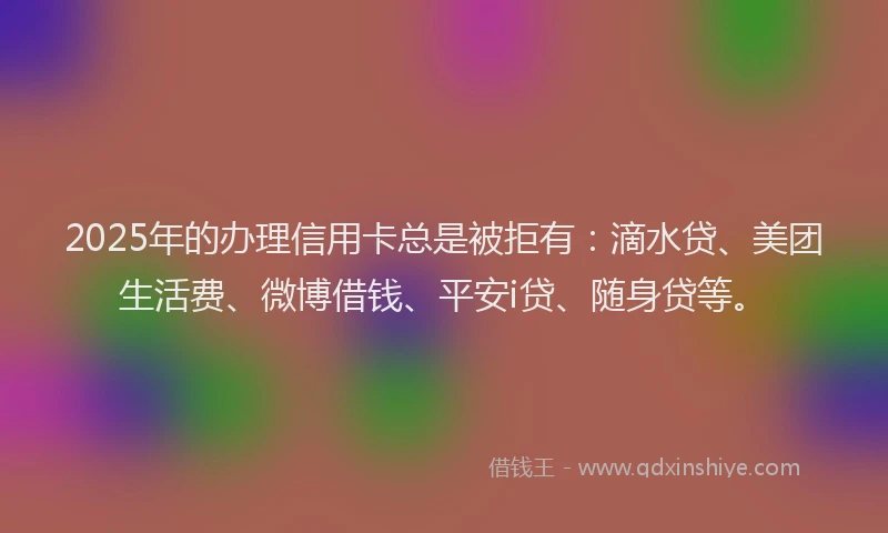 2025年的办理信用卡总是被拒有：滴水贷、美团生活费、微博借钱、平安i贷、随身贷等。