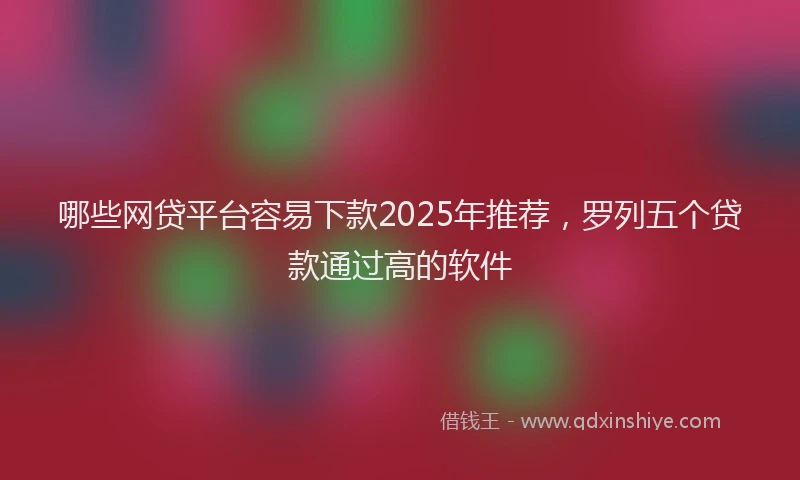 哪些网贷平台容易下款2025年推荐，罗列五个贷款通过高的软件