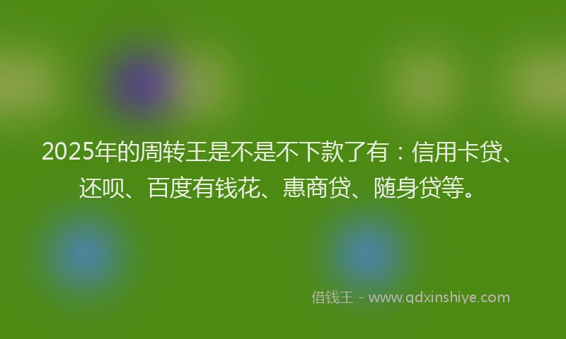 2025年的周转王是不是不下款了有：信用卡贷、还呗、百度有钱花、惠商贷、随身贷等。