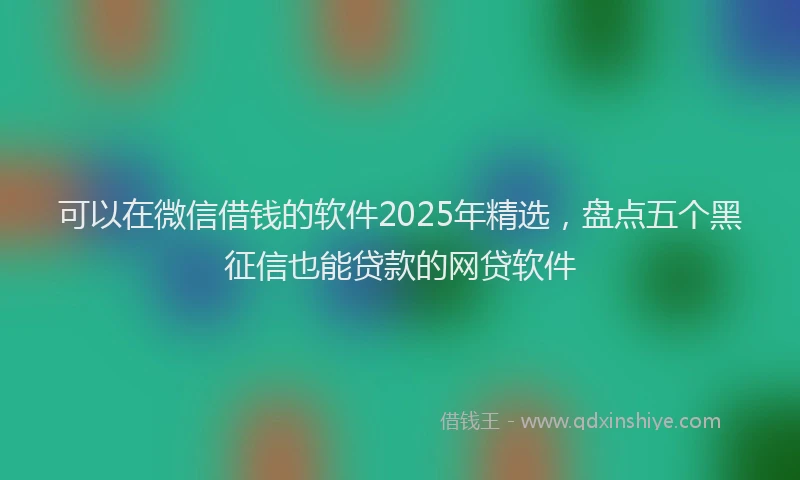 可以在微信借钱的软件2025年精选，盘点五个黑征信也能贷款的网贷软件