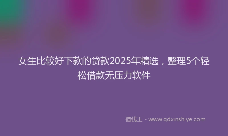 女生比较好下款的贷款2025年精选，整理5个轻松借款无压力软件