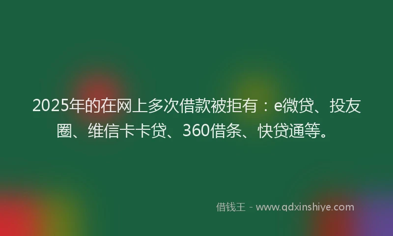 2025年的在网上多次借款被拒有：e微贷、投友圈、维信卡卡贷、360借条、快贷通等。