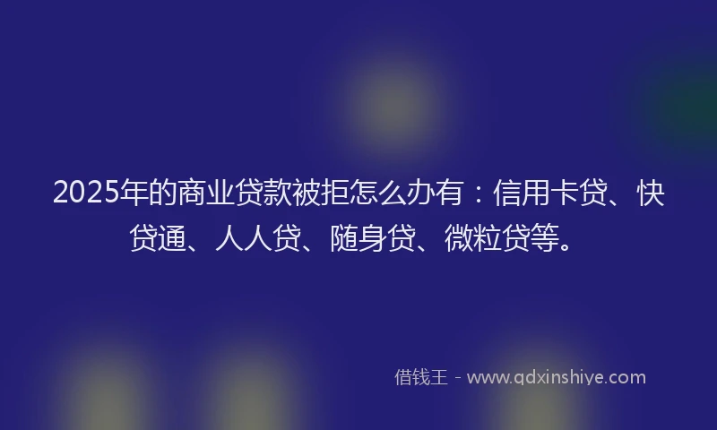 2025年的商业贷款被拒怎么办有：信用卡贷、快贷通、人人贷、随身贷、微粒贷等。