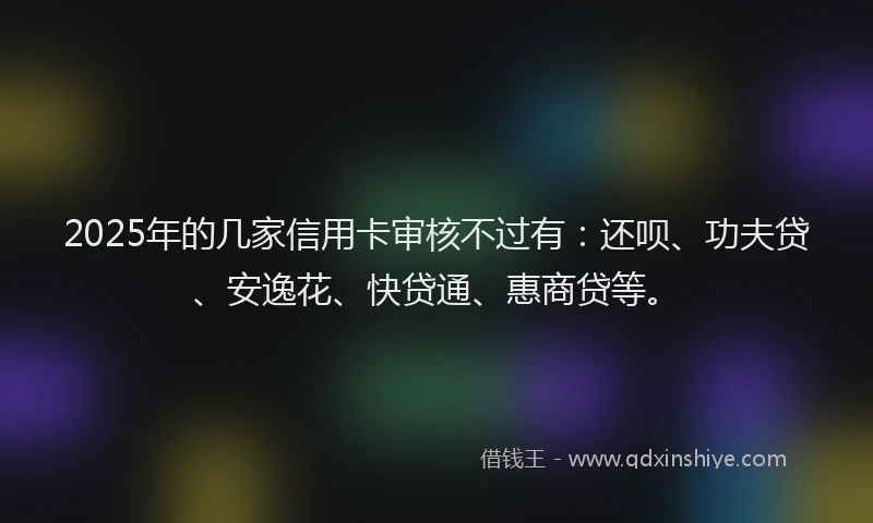 2025年的几家信用卡审核不过有：还呗、功夫贷、安逸花、快贷通、惠商贷等。
