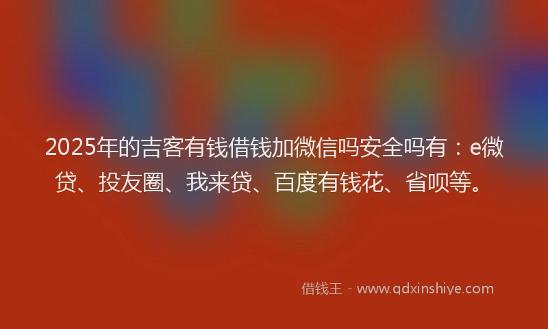 2025年的吉客有钱借钱加微信吗安全吗有：e微贷、投友圈、我来贷、百度有钱花、省呗等。