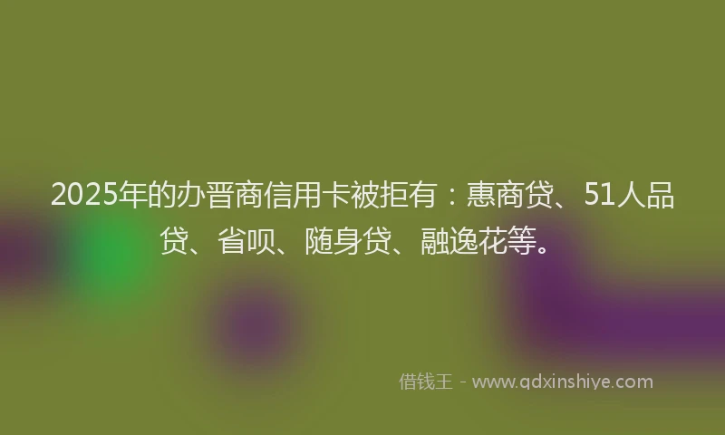 2025年的办晋商信用卡被拒有：惠商贷、51人品贷、省呗、随身贷、融逸花等。