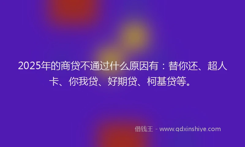 2025年的商贷不通过什么原因有：替你还、超人卡、你我贷、好期贷、柯基贷等。