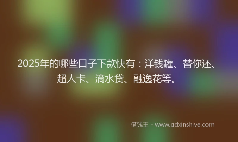 2025年的哪些口子下款快有：洋钱罐、替你还、超人卡、滴水贷、融逸花等。