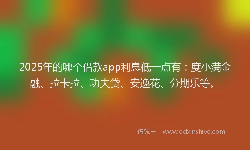 2025年的哪个借款app利息低一点有：度小满金融、拉卡拉、功夫贷、安逸花、分期乐等。
