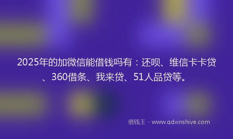 2025年的加微信能借钱吗有：还呗、维信卡卡贷、360借条、我来贷、51人品贷等。