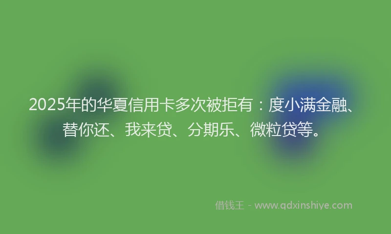 2025年的华夏信用卡多次被拒有：度小满金融、替你还、我来贷、分期乐、微粒贷等。