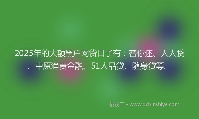 2025年的大额黑户网贷口子有：替你还、人人贷、中原消费金融、51人品贷、随身贷等。