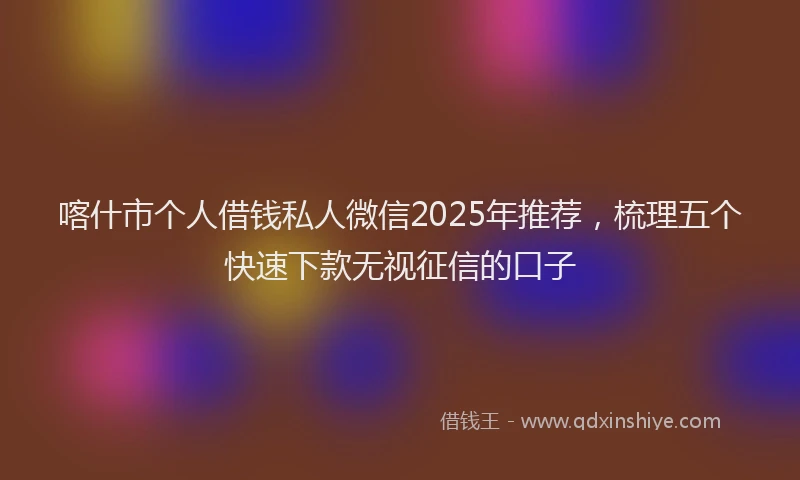 喀什市个人借钱私人微信2025年推荐，梳理五个快速下款无视征信的口子