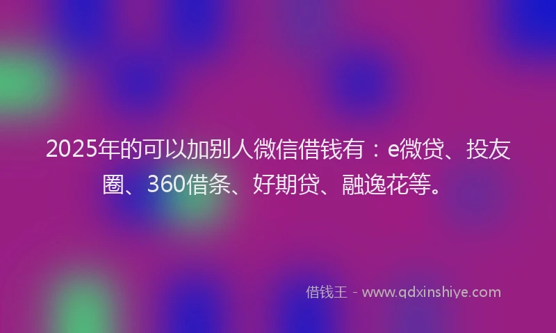 2025年的可以加别人微信借钱有：e微贷、投友圈、360借条、好期贷、融逸花等。
